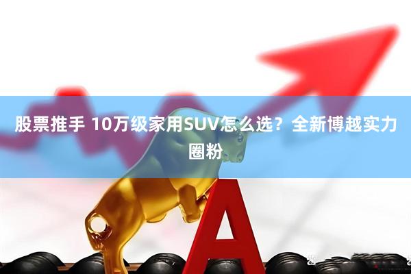 股票推手 10万级家用SUV怎么选？全新博越实力圈粉