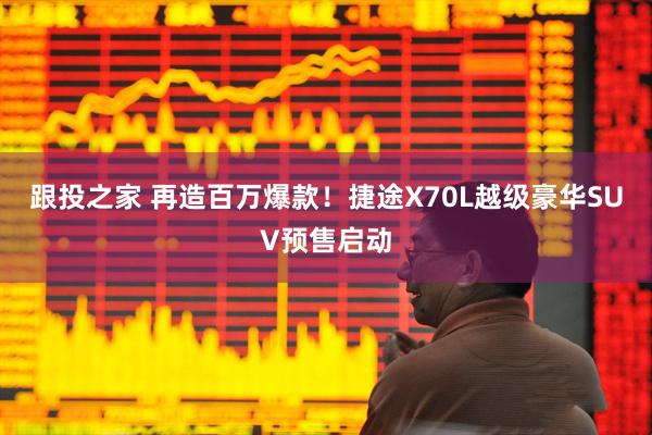 跟投之家 再造百万爆款！捷途X70L越级豪华SUV预售启动
