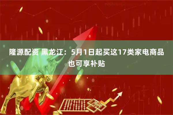 隆源配资 黑龙江：5月1日起买这17类家电商品也可享补贴