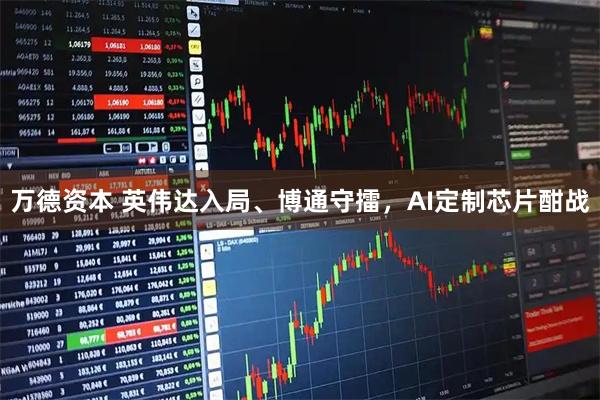 万德资本 英伟达入局、博通守擂，AI定制芯片酣战