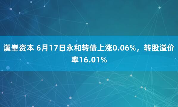 漢崋资本 6月17日永和转债上涨0.06%，转股溢价率16.01%