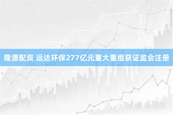 隆源配资 远达环保277亿元重大重组获证监会注册