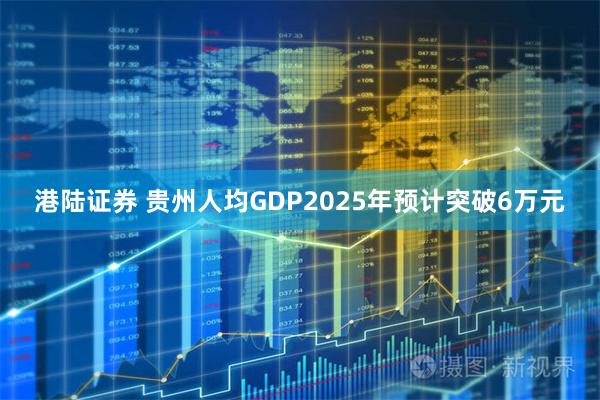 港陆证券 贵州人均GDP2025年预计突破6万元