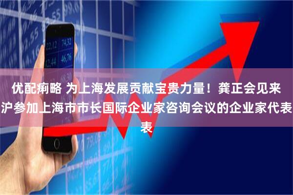 优配痢略 为上海发展贡献宝贵力量!龚正会见来沪参加上海市市长国际企业家咨询会议的企业家代表