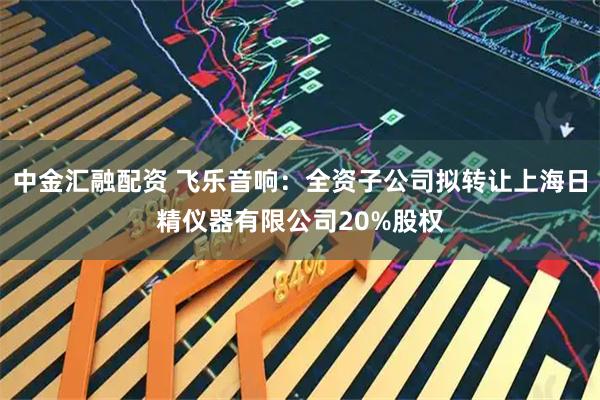中金汇融配资 飞乐音响:全资子公司拟转让上海日精仪器有限公司20%股权