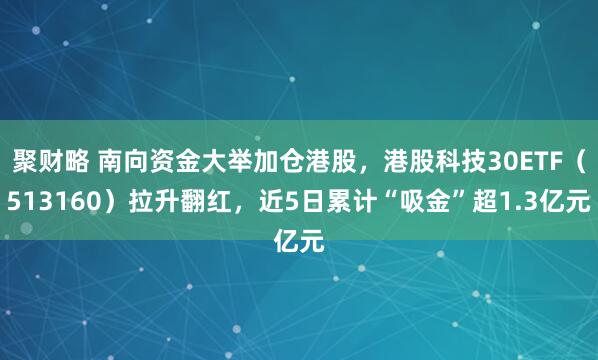 聚财略 南向资金大举加仓港股,港股科技30ETF(513160)拉升翻红,近5日累计“吸金”超1.3亿元