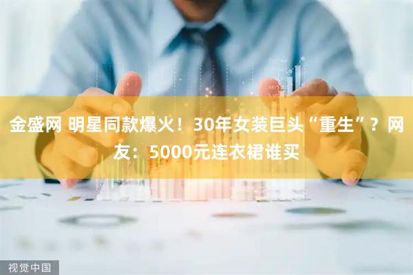 金盛网 明星同款爆火!30年女装巨头“重生”?网友:5000元连衣裙谁买