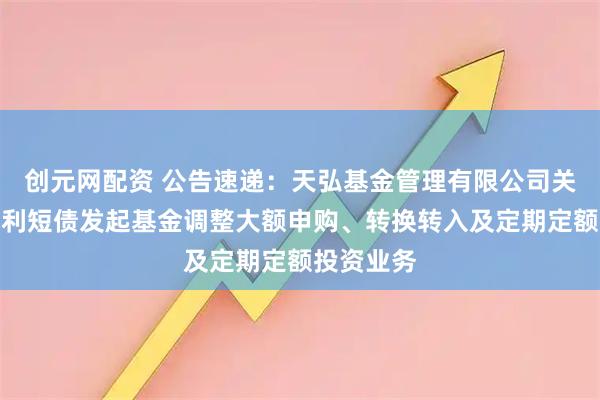 创元网配资 公告速递：天弘基金管理有限公司关于天弘优利短债发起基金调整大额申购、转换转入及定期定额投资业务