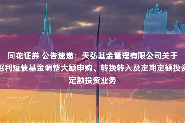 同花证券 公告速递：天弘基金管理有限公司关于天弘招利短债基金调整大额申购、转换转入及定期定额投资业务