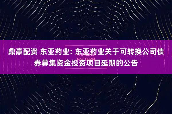 鼎豪配资 东亚药业: 东亚药业关于可转换公司债券募集资金投资项目延期的公告