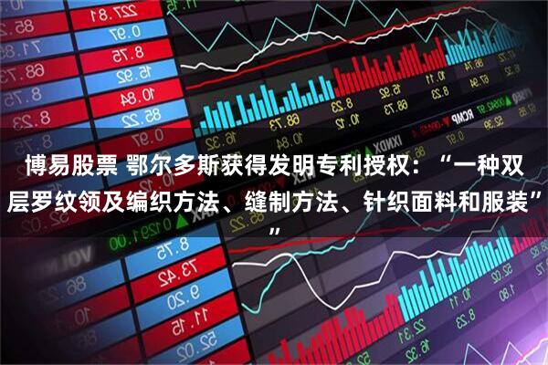 博易股票 鄂尔多斯获得发明专利授权:“一种双层罗纹领及编织方法、缝制方法、针织面料和服装”