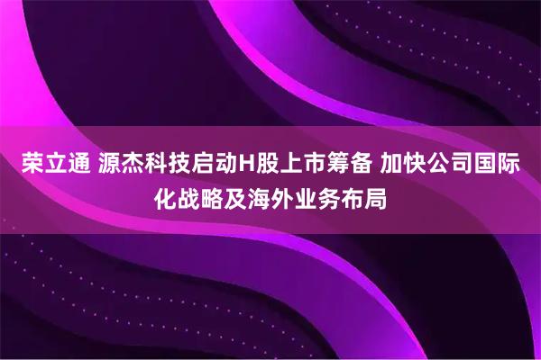 荣立通 源杰科技启动H股上市筹备 加快公司国际化战略及海外业务布局